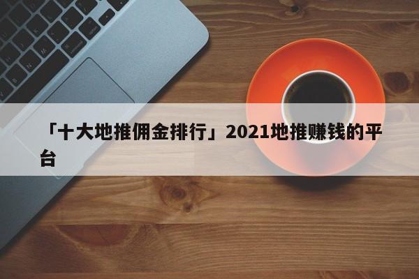 「十大地推傭金排行」2021地推賺錢(qián)的平臺(tái)